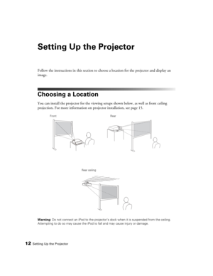 Page 1212Setting Up the Projector
Setting Up the Projector
Follow the instructions in this section to choose a location for the projector and display an 
image.
Choosing a Location
You can install the projector for the viewing setups shown below, as well as front ceiling 
projection. For more information on projector installation, see page 15.
Warning: Do not connect an iPod to the projector’s dock when it is suspended from the ceiling. 
Attempting to do so may cause the iPod to fall and may cause injury or...