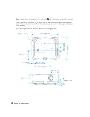 Page 1616Setting Up the ProjectorNote: You can also invert the picture by pressing the   A/V mute button for about five seconds.
When the projector is mounted on the ceiling, the left and right speakers are on opposite sides 
and the stereo output is reversed. To fix the stereo output, reverse the left and right audio inputs 
to the projector.
The following illustrations show the dimensions of the projector:
)
 Depth 0.4 in. (1 cm)13.4 in. (33.97 cm)
4.8 in. (12.1 cm)
1.3 in. (3.4 cm)
8.2 in. (20.85 cm) 5 in....