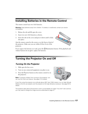 Page 17Installing Batteries in the Remote Control17
Installing Batteries in the Remote Control
The remote control uses two AAA batteries.
Warning: Keep batteries away from children. If a battery is swallowed, contact your doctor 
immediately.
1. Release the tab and lift open the cover.
2. Insert two new AAA batteries as shown. 
3. Insert the tab on the cover and press it down until it clicks 
into place.
Aim the remote control at the screen, or at the front or back of 
the projector. Make sure you are within 20...