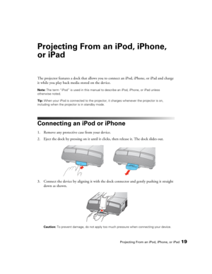 Page 19Projecting From an iPod, iPhone, or iPad19
Projecting From an iPod, iPhone, 
or iPad
The projector features a dock that allows you to connect an iPod, iPhone, or iPad and charge 
it while you play back media stored on the device.
Note: The term “iPod” is used in this manual to describe an iPod, iPhone, or iPad unless 
otherwise noted.
Tip: When your iPod is connected to the projector, it charges whenever the projector is on, 
including when the projector is in standby mode.
Connecting an iPod or iPhone...