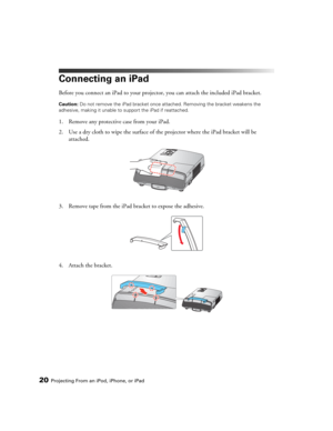 Page 2020Projecting From an iPod, iPhone, or iPad
Connecting an iPad
Before you connect an iPad to your projector, you can attach the included iPad bracket.
Caution: Do not remove the iPad bracket once attached. Removing the bracket weakens the 
adhesive, making it unable to support the iPad if reattached.
1. Remove any protective case from your iPad.
2. Use a dry cloth to wipe the surface of the projector where the iPad bracket will be 
attached.
3. Remove tape from the iPad bracket to expose the adhesive....