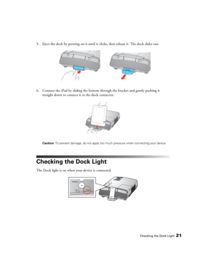 Page 21Checking the Dock Light21
5. Eject the dock by pressing on it until it clicks, then release it. The dock slides out.
6. Connect the iPad by sliding the bottom through the bracket and gently pushing it 
straight down to connect it to the dock connector.
Caution: To prevent damage, do not apply too much pressure when connecting your device. 
Checking the Dock Light
The Dock light is on when your device is connected. 