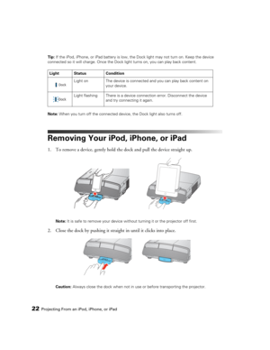 Page 2222Projecting From an iPod, iPhone, or iPadTip: If the iPod, iPhone, or iPad battery is low, the Dock light may not turn on. Keep the device 
connected so it will charge. Once the Dock light turns on, you can play back content.
Note: When you turn off the connected device, the Dock light also turns off.
Removing Your iPod, iPhone, or iPad
1. To remove a device, gently hold the dock and pull the device straight up. 
Note: It is safe to remove your device without turning it or the projector off first.
2....
