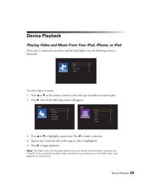 Page 23Device Playback23
Device Playback
Playing Video and Music From Your iPod, iPhone, or iPad
Once you’ve connected your device and the Dock light is on, the following screen is 
projected:
To select videos or music:
1. Press u or d on the remote control to select the type of media you want to play.
2. Press r. One of the following screens will appear:
3. Press u or d to highlight a menu item. Press r to make a selection. 
4. Repeat step 3 until the title of the song or video is highlighted.
5. Press r to...