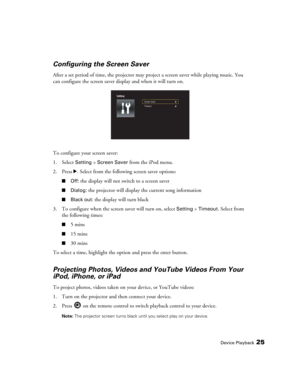 Page 25Device Playback25
Configuring the Screen Saver 
After a set period of time, the projector may project a screen saver while playing music. You 
can configure the screen saver display and when it will turn on.
To configure your screen saver: 
1. Select 
Setting > Screen Saver from the iPod menu.
2. Press r. Select from the following screen saver options:
■Off: the display will not switch to a screen saver
■Dialog: the projector will display the current song information
■Black out: the display will turn...
