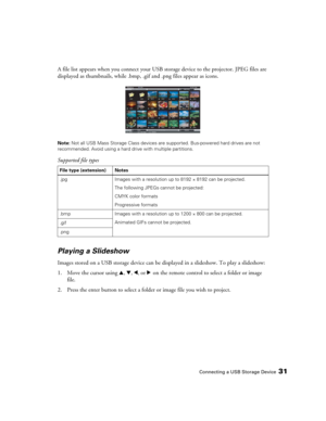 Page 31Connecting a USB Storage Device31
A file list appears when you connect your USB storage device to the projector. JPEG files are 
displayed as thumbnails, while .bmp, .gif and .png files appear as icons.
Note: Not all USB Mass Storage Class devices are supported. Bus-powered hard drives are not 
recommended. Avoid using a hard drive with multiple partitions.
Supported file types
Playing a Slideshow
Images stored on a USB storage device can be displayed in a slideshow. To play a slideshow:
1. Move the...