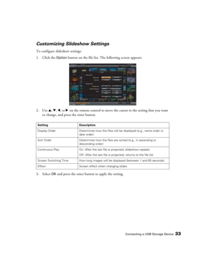 Page 33Connecting a USB Storage Device33
Customizing Slideshow Settings
To configure slideshow settings:
1. Click the 
Option button on the file list. The following screen appears:
2. Use u, d, l, or r on the remote control to move the cursor to the setting that you want 
to change, and press the enter button.
3. Select 
OK and press the enter button to apply the setting.
Setting Description
Display Order Determines how the files will be displayed (e.g., name order or 
date order) 
Sort Order Determines how the...