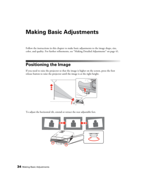 Page 3434Making Basic Adjustments
Making Basic Adjustments
Follow the instructions in this chapter to make basic adjustments to the image shape, size, 
color, and quality. For further refinements, see “Making Detailed Adjustments” on page 41.
Positioning the Image
If you need to raise the projector so that the image is higher on the screen, press the foot 
release button to raise the projector until the image is at the right height.
To adjust the horizontal tilt, extend or retract the rear adjustable feet. 