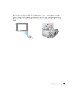 Page 35Positioning the Image35
You can place the projector off to the side of the screen if space is limited. If this causes the 
image to be unevenly rectangular, use the horizontal keystone slider to adjust the image shape. 
The projector has automatic vertical keystone correction, so you don’t need to adjust a raised 
image.
s 