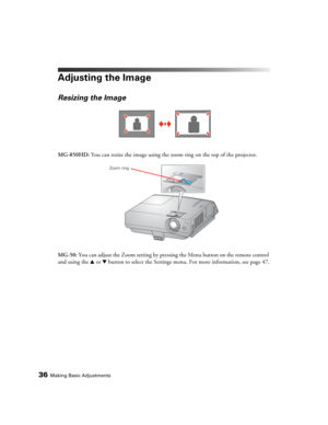 Page 3636Making Basic Adjustments
Adjusting the Image
Resizing the Image
MG-850HD: You can resize the image using the zoom ring on the top of the projector.
MG-50: You can adjust the Zoom setting by pressing the Menu button on the remote control 
and using the u or d button to select the Settings menu. For more information, see page 47.
Zoom ring 