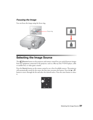 Page 37Selecting the Image Source37
Focusing the Image
You can focus the image using the focus ring.
Selecting the Image Source
The  Source button on the projector and remote control lets you switch between images 
from the equipment connected to the projector, such as a Blu-ray Disc™/DVD player, cable 
or satellite box, or video game console.
Press the 
Source button on the remote control to see a list of available sources. The projector 
will automatically search for the source the first time you press the...