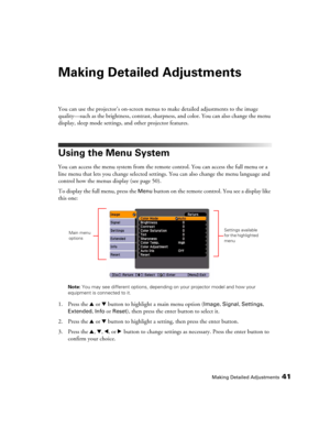 Page 41Making Detailed Adjustments41
Making Detailed Adjustments
You can use the projector’s on-screen menus to make detailed adjustments to the image 
quality—such as the brightness, contrast, sharpness, and color. You can also change the menu 
display, sleep mode settings, and other projector features. 
Using the Menu System
You can access the menu system from the remote control. You can access the full menu or a 
line menu that lets you change selected settings. You can also change the menu language and...