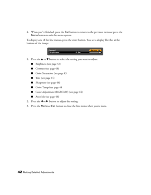 Page 4242Making Detailed Adjustments
4. When you’re finished, press the Esc button to return to the previous menu or press the 
Menu button to exit the menu system.
To display one of the line menus, press the enter button. You see a display like this at the 
bottom of the image:
1. Press the u or d button to select the setting you want to adjust:
■Brightness (see page 43)
■Contrast (see page 43)
■Color Saturation (see page 43
■Tint (see page 44)
■Sharpness (see page 44)
■Color Temp (see page 44
■Color...