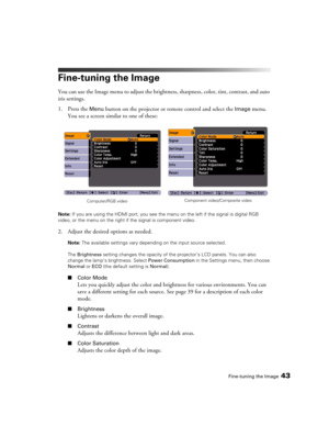 Page 43Fine-tuning the Image43
Fine-tuning the Image
You can use the Image menu to adjust the brightness, sharpness, color, tint, contrast, and auto 
iris settings.
1. Press the 
Menu button on the projector or remote control and select the Image menu. 
You see a screen similar to one of these:
Note: If you are using the HDMI port, you see the menu on the left if the signal is digital RGB 
video, or the menu on the right if the signal is component video.
2. Adjust the desired options as needed.
Note: The...