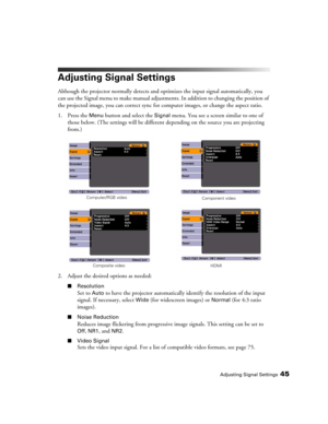 Page 45Adjusting Signal Settings45
Adjusting Signal Settings
Although the projector normally detects and optimizes the input signal automatically, you 
can use the Signal menu to make manual adjustments. In addition to changing the position of 
the projected image, you can correct sync for computer images, or change the aspect ratio. 
1. Press the 
Menu button and select the Signal menu. You see a screen similar to one of 
those below. (The settings will be different depending on the source you are projecting...