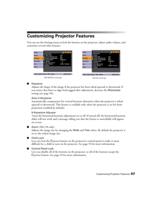 Page 47Customizing Projector Features47
Customizing Projector Features
You can use the Settings menu to lock the buttons on the projector, adjust audio volume, and 
customize several other features.
■Keystone 
Adjusts the shape of the image if the projector has been tilted upward or downward. If 
you notice that lines or edges look jagged after adjustment, decrease the 
Sharpness 
setting (see page 44).
Auto V-Keystone
Automatically compensates for vertical keystone distortion when the projector is tilted...