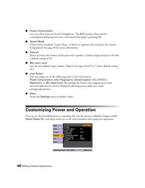 Page 4848Making Detailed Adjustments
■Power Consumption
Lets you select from two levels of brightness. The ECO setting reduces power 
consumption and projector noise, and extends the lamp’s operating life.
■Sound Mode
Choose from Standard, Vocal, Music, or Movie to optimize the sound for the content 
being played. See page 40 for more information.
■Volume
Raises or lowers the volume of the projector’s speakers. Volume ranges from 0 to 40 with 
a default setting of 20.
■Mic Input Level
Sets the microphone input...