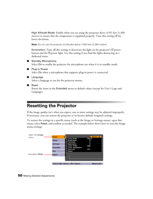 Page 5050Making Detailed Adjustments
High Altitude Mode: Enable when you are using the projector above 4,921 feet (1,500 
meters) to ensure that the temperature is regulated properly. Turn this setting off for 
lower elevations.
Note: Do not use the projector at altitudes above 7,500 feet (2,286 meters).
llumination: Turn off this setting to deactivate the light on the projector’s Ppower 
button and the Ppower light. Use this setting if you find the lights distracting in a 
darkened room.
■Standby Microphone...