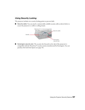 Page 57Using the Projector Security Features57
Using Security Locking
The projector includes two security locking points to prevent theft.
■Security cable. You can attach a commercially available security cable as shown below to 
secure the projector to a table or ceiling mount.
■Kensington security slot. The security slot (located on the side of the projector) is 
compatible with the MicroSaver® security systems manufactured by Kensington. You can 
purchase this lock from Epson (see page 10). 
Security cable...