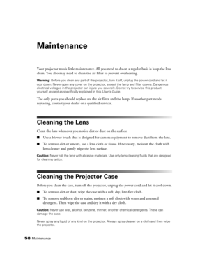 Page 5858Maintenance
Maintenance
Your projector needs little maintenance. All you need to do on a regular basis is keep the lens 
clean. You also may need to clean the air filter to prevent overheating.
Warning: Before you clean any part of the projector, turn it off, unplug the power cord and let it 
cool down. Never open any cover on the projector, except the lamp and filter covers. Dangerous 
electrical voltages in the projector can injure you severely. Do not try to service this product 
yourself, except as...