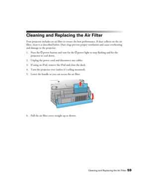 Page 59Cleaning and Replacing the Air Filter59
Cleaning and Replacing the Air Filter
Your projector includes an air filter to ensure the best performance. If dust collects on the air 
filter, clean it as described below. Dust clogs prevent proper ventilation and cause overheating 
and damage to the projector.
1. Press the Ppower button and wait for the Ppower light to stop flashing and for the 
projector to cool down.
2. Unplug the power cord and disconnect any cables. 
3. If using an iPod, remove the iPod and...