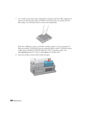 Page 6060Maintenance
7. Use a small vacuum cleaner that is designed for computers and other office equipment to 
remove any dust from the surface of the filter. If you don’t have one, gently clean the 
filter using a very soft brush (such as a clean artist’s paintbrush).
If the dirt is difficult to remove or the filter is broken, replace it. You can purchase air 
filter part number V13H134A31 from an authorized Epson reseller. To find the nearest 
reseller, please call 800-GO-EPSON (800-463-7766). To purchase...