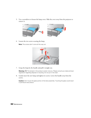 Page 6262Maintenance
5. Use a screwdriver to loosen the lamp cover. Slide the cover away from the projector to 
remove it.
6. Loosen the two screws securing the lamp. 
Note: The screws don’t come all the way out.
7. Grasp the lamp by the handle and pull it straight out.
Warning:  The lamp(s) in this product contain mercury. Please consult your state and local 
regulations regarding disposal or recycling. Do not put in the trash.
8. Gently insert the new lamp and tighten its screws. Lower the handle away from...