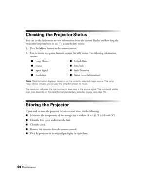 Page 6464Maintenance
Checking the Projector Status
You can use the Info menu to view information about the current display and how long the 
projection lamp has been in use. To access the Info menu:
1. Press the 
Menu button on the remote control.
2. Use the menu navigation buttons to open the 
Info menu. The following information 
appears: 
Note: The information displayed depends on the currently selected image source. The Lamp 
Hours shows 0H until you’ve used the lamp for at least 10 hours.
The resolution...