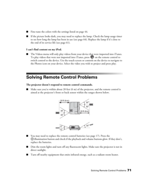 Page 71Solving Remote Control Problems71
■Fine-tune the colors with the settings listed on page 44.
■If the picture looks dark, you may need to replace the lamp. Check the lamp usage timer 
to see how long the lamp has been in use (see page 64). Replace the lamp if it’s close to 
the end of its service life (see page 61).
I can’t find content on my iPod.
■The Videos menu will only play videos from your device that were imported into iTunes. 
To play videos that were not imported into iTunes, press   on the...