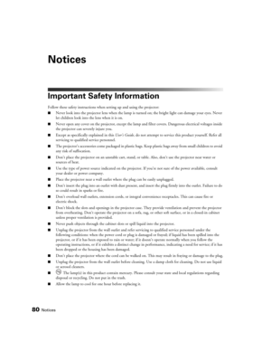 Page 8080Notices
Notices
Important Safety Information
Follow these safety instructions when setting up and using the projector:
■Never look into the projector lens when the lamp is turned on; the bright light can damage your eyes. Never 
let children look into the lens when it is on.
■Never open any cover on the projector, except the lamp and filter covers. Dangerous electrical voltages inside 
the projector can severely injure you.
■Except as specifically explained in this User’s Guide, do not attempt to...