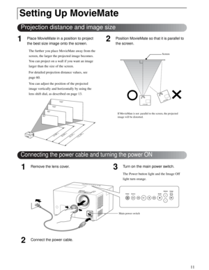 Page 1111
Quick Start
1Place MovieMate in a position to project 
the best size image onto the screen.
The further you place MovieMate away from the 
screen, the larger the projected image becomes. 
You can project on a wall if you want an image 
larger than the size of the screen.
For detailed projection distance values, see
page 60.
You can adjust the position of the projected 
image vertically and horizontally by using the 
lens shift dial, as described on page 13.
2Position MovieMate so that it is parallel...