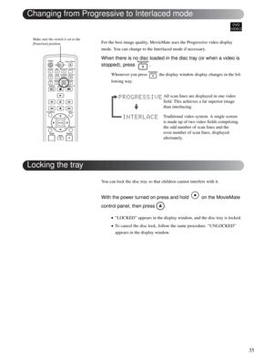 Page 3535
Advanced Operations
For the best image quality, MovieMate uses the Progressive video display 
mode. You can change to the Interlaced mode if necessary.
When there is no disc loaded in the disc tray (or when a video is 
stopped), press  .
Whenever you press   the display window display changes in the fol-
lowing way. 
You can lock the disc tray so that children cannot interfere with it. 
With the power turned on press and hold   on the MovieMate 
control panel, then press  .
•“LOCKED” appears in the...