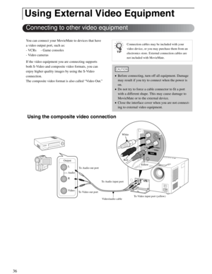 Page 3636
You can connect your MovieMate to devices that have 
a video output port, such as:
- VCRs  - Game consoles
- Video cameras
If the video equipment you are connecting supports 
both S-Video and composite video formats, you can 
enjoy higher quality images by using the S-Video 
connection.
The composite video format is also called “Video Out.”
 Using the composite video connection 
Using External Video Equipment
Connecting to other video equipment
Connection cables may be included with your 
video...