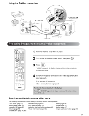 Page 3737
Advanced Operations
Using the S-Video connection
1Remove the lens cover if it is in place.
2Turn on the MovieMate power switch, then press  .
3Press .
“VIDEO” appears in the display window and MovieMate switches to 
external video mode. 
4Switch on the power to the connected video equipment, then 
start playback. 
If the lamp was off, it comes on.
After a moment, the video is projected.
Functions available in external video mode
The following functions are available when you are using external video...