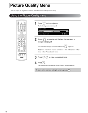 Page 4848
You can adjust the brightness, contrast, and other values of the projected image.
1Press   during projection.
The following menu is displayed.
2 Press   repeatedly until the item that you want to 
change is displayed. 
The menu item changes as follows whenever   is pressed.
Brightness → Contrast → Color Saturation → Tint → Sharpness → Key-
stone → Exit Picture Quality menu
3Press   to make your adjustments.
4Press . 
The adjustment closes and the Picture Quality menu disappears. 
Picture Quality Menu...