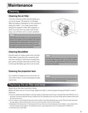 Page 5757
Cleaning the air filter
You need to clean the air filter when dust builds up or 
you see the message “The projector is overheating. 
Make sure nothing is blocking the air vents, and clean or 
replace the air filter.”  Use a small vacuum cleaner 
designed for computers or other office equipment, as 
shown. If you don’t have one, gently clean the filter 
using a very soft brush, such as an artist’s paintbrush. 
Cleaning MovieMate
Cleaning the projection lens
Replace the air filter when it gets dirty or...
