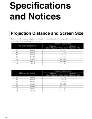 Page 6060
Specifications 
and Notices
Refer to the following tables and place MovieMate in a position which allows the best possible projection for your 
screen size or the projected image size you want.
Projection Distance and Screen Size
16:9 Screen Size (inches)
Projection Distance (feet)
Minimum                                Maximum
(Zoom Adjustment Wide) - (Zoom Adjustment Tele)
30  26 x 15  2.4 - 3.7
40  35 x 20 3.2 - 4.9
60  51 x 28 4.9 - 7.4
80  71 x 39 6.6 - 9.9
100  87 x 47 8.2 - 12.4
120  106 x 59...