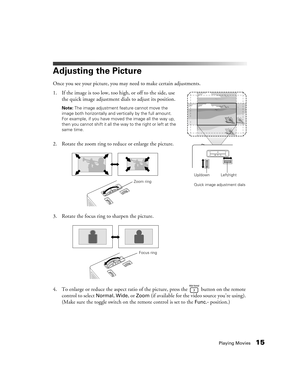 Page 15Playing Movies15
Adjusting the Picture
Once you see your picture, you may need to make certain adjustments.
1. If the image is too low, too high, or off to the side, use 
the quick image adjustment dials to adjust its position.
Note: The image adjustment feature cannot move the 
image both horizontally and vertically by the full amount. 
For example, if you have moved the image all the way up, 
then you cannot shift it all the way to the right or left at the 
same time.
2. Rotate the zoom ring to reduce...