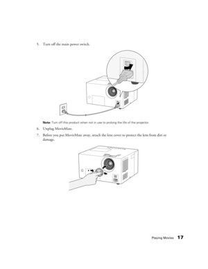 Page 17Playing Movies17
5. Turn off the main power switch.
Note: Turn off this product when not in use to prolong the life of the projector.
6. Unplug MovieMate.
7. Before you put MovieMate away, attach the lens cover to protect the lens from dirt or 
damage. 