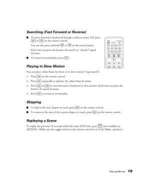 Page 19Playing Movies19 Searching (Fast Forward or Reverse)
■To move forward or backward through a video or music CD, press 
 or   on the remote control. 
You can also press and hold   or   on the control panel.
Each time you press the button, the search (or “shuttle”) speed 
increases. 
■To return to normal play, press  .
Playing in Slow Motion
You can play a video frame by frame or in slow motion (“jog control”).
1. Press   on the remote control.
2. Press   repeatedly to advance the video frame by frame.
3....