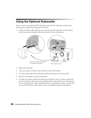 Page 2626Using MovieMate With Other Equipment
Using the Optional Subwoofer
You can connect the optional 40 W subwoofer to provide rich, deep bass sound for your 
movies, games, and other presentations with audio.
1. Connect the RCA audio cable that came with the optional subwoofer as shown below. 
See the instructions included with the subwoofer for more information.
2. Plug in the subwoofer.
3. Turn on the power switches on the subwoofer and on MovieMate.
4. Turn the speaker side of the subwoofer toward your...