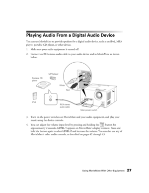 Page 27Using MovieMate With Other Equipment27
Playing Audio From a Digital Audio Device
You can use MovieMate to provide speakers for a digital audio device, such as an iPod, MP3 
player, portable CD player, or other device.
1. Make sure your audio equipment is turned off.
2. Connect an RCA stereo audio cable to your audio device and to MovieMate as shown 
below.
3. Turn on the power switches on MovieMate and your audio equipment, and play your 
music using the device controls.
4. You can adjust the volume...