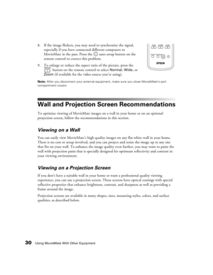 Page 3030Using MovieMate With Other Equipment
8. If the image flickers, you may need to synchronize the signal, 
especially if you have connected different computers to 
MovieMate in the past. Press the   auto setup button on the 
remote control to correct this problem.
9. To enlarge or reduce the aspect ratio of the picture, press the 
 button on the remote control to select 
Normal, Wide, or 
Zoom (if available for the video source you’re using).
Note: After you disconnect your external equipment, make sure...