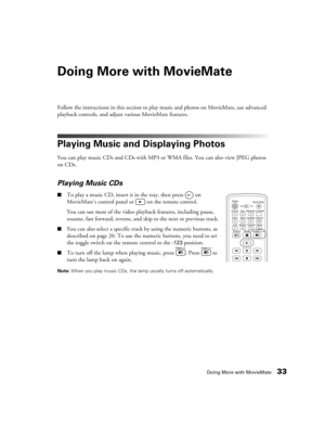 Page 33Doing More with MovieMate33
Doing More with MovieMate
Follow the instructions in this section to play music and photos on MovieMate, use advanced 
playback controls, and adjust various MovieMate features.
Playing Music and Displaying Photos
You can play music CDs and CDs with MP3 or WMA files. You can also view JPEG photos 
on CDs.
Playing Music CDs
■To play a music CD, insert it in the tray, then press   on 
MovieMate’s control panel or   on the remote control.
You can use most of the video playback...