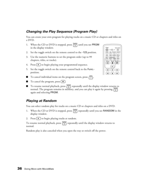 Page 3636Doing More with MovieMate
Changing the Play Sequence (Program Play)
You can create your own program for playing tracks on a music CD or chapters and titles on 
a DVD.
1. When the CD or DVD is stopped, press   until you see 
PRGM 
in the display window.
2. Set the toggle switch on the remote control to the 
-123 position.
3. Use the numeric buttons to set the program order (up to 99 
chapters, titles, or tracks). 
4. Press   to begin playing your programmed sequence.
5. Set the toggle switch on the...