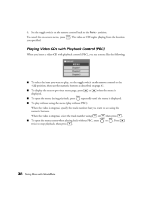 Page 3838Doing More with MovieMate
6. Set the toggle switch on the remote control back to the Func.- position.
To cancel the on-screen menu, press  . The video or CD begins playing from the location 
you specified.
Playing Video CDs with Playback Control (PBC)
When you insert a video CD with playback control (PBC), you see a menu like the following:
■To select the item you want to play, set the toggle switch on the remote control to the 
-123 position, then use the numeric buttons as described on page 37.
■To...