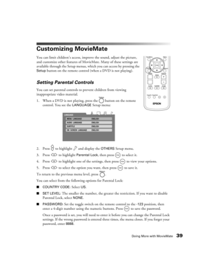 Page 39Doing More with MovieMate39
Customizing MovieMate
You can limit children’s access, improve the sound, adjust the picture, 
and customize other features of MovieMate. Many of these settings are 
available through the Setup menus, which you can access by pressing the 
Setup button on the remote control (when a DVD is not playing). 
Setting Parental Controls
You can set parental controls to prevent children from viewing 
inappropriate video material.
1. When a DVD is not playing, press the   button on the...