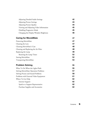 Page 5Contents5
Adjusting Detailed Audio Settings 42
Adjusting Picture Settings 43
Adjusting Picture Quality 44
Viewing and Adjusting Video Information 45
Disabling Progressive Mode 45
Changing the Display Window Brightness 46
Caring for MovieMate 47
Protecting MovieMate 47
Cleaning the Lens 47
Cleaning MovieMate’s Case 48
Cleaning and Replacing the Air Filter 48
Replacing the Lamp 49
Resetting the Lamp Timer 52
Storing MovieMate 52
Transporting MovieMate 53
Problem Solving 55
What To Do When the Lights Flash...