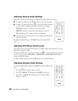 Page 4242Doing More with MovieMate
Adjusting General Audio Settings
MovieMate provides several settings for adjusting the audio quality and volume.
■To adjust the treble, use the Treble buttons on the remote control.
■To adjust the sound mode, press  . Continue pressing the button 
to select the JVC original sound system setting that you prefer: 
NATURAL: Produces a broader, more natural sound.
SMOOTH: Produces a sound that is more pleasant to the ear.
OFF: Disables the JVC original sound system (default).
■To...