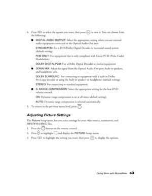 Page 43Doing More with MovieMate43
4. Press   to select the option you want, then press   to save it. You can choose from 
the following:
■DIGITAL AUDIO OUTPUT: Select the appropriate setting when you use external 
audio equipment connected to the Optical Audio-Out port.
STREAM/PCM: For a DTS/Dolby Digital Decoder or surround sound system 
(default setting).
PCM ONLY: For equipment that is only compliant with Linear PCM (Pulse Coded 
Modulation).
DOLBY DIGITAL/PCM: For a Dolby Digital Decoder or similar...